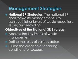  National 3R Strategies: The national 3R
goal for waste management is to
achieve higher levels of waste reduction,
reuse, and recycling
Objectives of the National 3R Strategy:
 Address the key issues of waste
management
 Define the roles of various actors
 Guide the creation of enabling
conditions for success
 