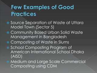  Source Separation of Waste at Uttara
Model Town (Sector 5)
 Community Based Urban Solid Waste
Management in Bangladesh
 Composting of Waste in Slums
 School Composting Program of
American International School Dhaka
(AISD)
 Medium and Large Scale Commercial
Composting using CDM
 