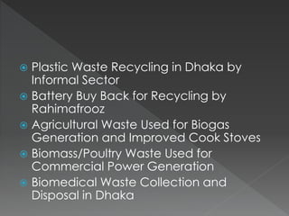  Plastic Waste Recycling in Dhaka by
Informal Sector
 Battery Buy Back for Recycling by
Rahimafrooz
 Agricultural Waste Used for Biogas
Generation and Improved Cook Stoves
 Biomass/Poultry Waste Used for
Commercial Power Generation
 Biomedical Waste Collection and
Disposal in Dhaka
 