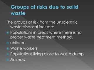 The groups at risk from the unscientific
waste disposal include:
 Populations in areas where there is no
proper waste treatment method.
 children
 Waste workers
 Populations living close to waste dump
 Animals
 