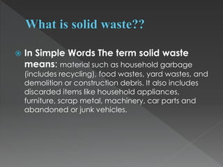  In Simple Words The term solid waste
means: material such as household garbage
(includes recycling), food wastes, yard wastes, and
demolition or construction debris. It also includes
discarded items like household appliances,
furniture, scrap metal, machinery, car parts and
abandoned or junk vehicles.
 