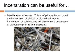  Sterilisation of waste : This is of primary importance in
the incineration of clinical or biomedical waste.
Incineration of solid wastes will also ensure destruction
of pathogens prior to final disposal.
Incenaration can be useful for…
 