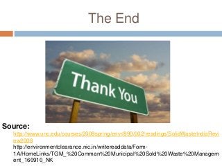 The End
Source:
http://www.unc.edu/courses/2009spring/envr/890/002/readings/SolidWasteIndiaRevi
ew2008
http://environmentclearance.nic.in/writereaddata/Form-
1A/HomeLinks/TGM_%20Comman%20Municipal%20Sold%20Waste%20Managem
ent_160910_NK
 