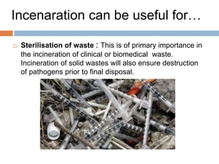 Incenaration Practice in India
(coun..)
 Another incineration plant was constructed at BARC,
Trombay (near Mumbai) for burning only the
institutional waste, which includes mostly paper and it
is working as of this writing. In many cities, small
incinerators are used for burning hospital waste.
 