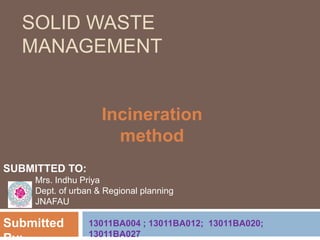 SOLID WASTE
MANAGEMENT
Incineration
method
SUBMITTED TO:
Mrs. Indhu Priya
Dept. of urban & Regional planning
JNAFAU
Submitted 13011BA004 ; 13011BA012; 13011BA020;
13011BA027
 