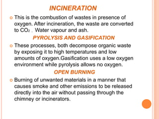 INCINERATION
 This is the combustion of wastes in presence of
oxygen. After incineration, the waste are converted
to CO2 , Water vapour and ash.
PYROLYSIS AND GASIFICATION
 These processes, both decompose organic waste
by exposing it to high temperatures and low
amounts of oxygen.Gasification uses a low oxygen
environment while pyrolysis allows no oxygen.
OPEN BURNING
 Burning of unwanted materials in a manner that
causes smoke and other emissions to be released
directly into the air without passing through the
chimney or incinerators.
 