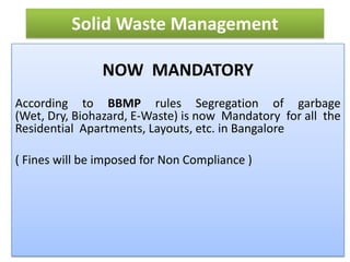 Solid Waste Management

                NOW MANDATORY
According to BBMP rules Segregation of garbage
(Wet, Dry, Biohazard, E-Waste) is now Mandatory for all the
Residential Apartments, Layouts, etc. in Bangalore

( Fines will be imposed for Non Compliance )
 