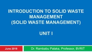 INTRODUCTION TO SOLID WASTE
MANAGEMENT
(SOLID WASTE MANAGEMENT)
UNIT I
Dr. Rambabu Palaka, Professor, BVRITJune 2018
 