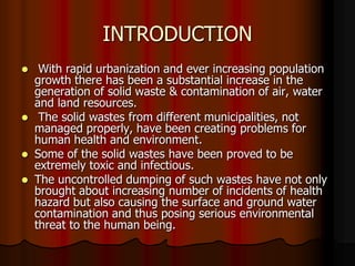 INTRODUCTION
With rapid urbanization and ever increasing population
growth there has been a substantial increase in the
generation of solid waste & contamination of air, water
and land resources.
 The solid wastes from different municipalities, not
managed properly, have been creating problems for
human health and environment.
 Some of the solid wastes have been proved to be
extremely toxic and infectious.
 The uncontrolled dumping of such wastes have not only
brought about increasing number of incidents of health
hazard but also causing the surface and ground water
contamination and thus posing serious environmental
threat to the human being.


 
