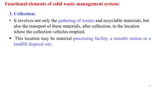 Functional elements of solid waste management system:
3. Collection:
• It involves not only the gathering of wastes and recyclable materials, but
also the transport of these materials, after collection, to the location
where the collection vehicles emptied.
 This location may be material processing facility, a transfer station or a
landfill disposal site.
10
 