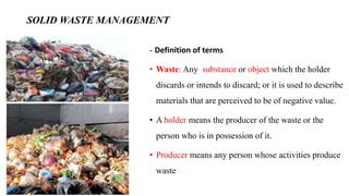 SOLID WASTE MANAGEMENT
- Definition of terms
• Waste: Any substance or object which the holder
discards or intends to discard; or it is used to describe
materials that are perceived to be of negative value.
• A holder means the producer of the waste or the
person who is in possession of it.
• Producer means any person whose activities produce
waste
 
