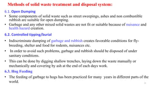 Methods of solid waste treatment and disposal system:
6.1. Open Dumping
• Some components of solid waste such as street sweepings, ashes and non combustible
rubbish are suitable for open dumping.
• Garbage and any other mixed solid wastes are not fit or suitable because of nuisance and
health hazard creation.
6.2. Controlled tipping/burial
• Indiscriminate dumping of garbage and rubbish creates favorable conditions for fly-
breeding, shelter and food for rodents, nuisances etc.
• In order to avoid such problems, garbage and rubbish should be disposed of under
sanitary conditions.
• This can be done by digging shallow trenches, laying down the waste manually or
mechanically and covering by ash at the end of each days work.
6.3. Hog Feeding
• The feeding of garbage to hogs has been practiced for many years in different parts of the
world. 21
 