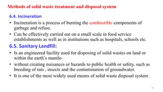 Methods of solid waste treatment and disposal system
6.4. Incineration
• Incineration is a process of burning the combustible components of
garbage and refuse.
• Can be effectively carried out on a small scale in food service
establishments as well as in institutions such as hospitals, schools etc.
6.5. Sanitary Landfill:
• Is an engineered facility used for disposing of solid wastes on land or
within the earth’s mantle-
• without creating nuisances or hazards to public health or safety, such as
breeding of rats , insects and the contamination of groundwater.
• It is one of the most widely used means of solid waste disposal system .
22
 