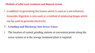 Methods of solid waste treatment and disposal system
• In addition to generating the humus which is used as a soil enhancer,
Anaerobic Digestion is also used as a method of producing biogas which
can be used to generate electricity.
7. Grinding and Discharge into Sewer Lines:
• The location of central grinding stations at convenient points along the
sewer system or at the sewage treatment plant is required.
26
 
