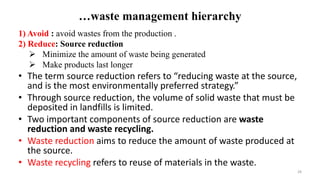 …waste management hierarchy
1) Avoid : avoid wastes from the production .
2) Reduce: Source reduction
 Minimize the amount of waste being generated
 Make products last longer
• The term source reduction refers to “reducing waste at the source,
and is the most environmentally preferred strategy.”
• Through source reduction, the volume of solid waste that must be
deposited in landfills is limited.
• Two important components of source reduction are waste
reduction and waste recycling.
• Waste reduction aims to reduce the amount of waste produced at
the source.
• Waste recycling refers to reuse of materials in the waste.
28
 