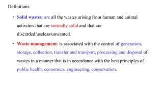 Definitions
• Solid wastes: are all the wastes arising from human and animal
activities that are normally solid and that are
discarded/useless/unwanted.
• Waste management: is associated with the control of generation,
storage, collection, transfer and transport, processing and disposal of
wastes in a manner that is in accordance with the best principles of
public health, economics, engineering, conservation.
 