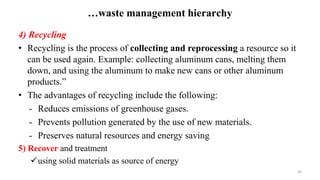 …waste management hierarchy
4) Recycling
• Recycling is the process of collecting and reprocessing a resource so it
can be used again. Example: collecting aluminum cans, melting them
down, and using the aluminum to make new cans or other aluminum
products.”
• The advantages of recycling include the following:
- Reduces emissions of greenhouse gases.
- Prevents pollution generated by the use of new materials.
- Preserves natural resources and energy saving
5) Recover and treatment
using solid materials as source of energy
30
 