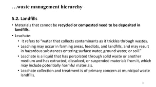 …waste management hierarchy
5.2. Landfills
• Materials that cannot be recycled or composted need to be deposited in
landfills.
• Leachate:
• It refers to “water that collects contaminants as it trickles through wastes.
• Leaching may occur in farming areas, feedlots, and landfills, and may result
in hazardous substances entering surface water, ground water, or soil.”
• Leachate is a liquid that has percolated through solid waste or another
medium and has extracted, dissolved, or suspended materials from it, which
may include potentially harmful materials.
• Leachate collection and treatment is of primary concern at municipal waste
landfills.
39
 