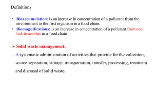 Definitions
• Bioaccumulation: is an increase in concentration of a pollutant from the
environment to the first organism in a food chain.
• Biomagnifications: is an increase in concentration of a pollutant from one
link to another in a food chain
 Solid waste management:
– A systematic administration of activities that provide for the collection,
source separation, storage, transportation, transfer, processing, treatment
and disposal of solid waste.
 
