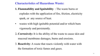 Characteristics of Hazardous Waste:
1. Flammability and Ignitability : The waste burns or
explodes with the application of fire, friction, electricity
spark, or any source of heat.
• wastes with high ignitable potential and/or which burn
vigorously and persistently.
2. Corrosively: It is the ability of the waste to cause skin and
mucosal membrane damages, burns and erosions.
3. Reactivity: A waste that reacts violently with water with
the formation of toxic fumes and gases.
48
 