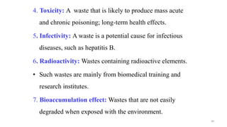 4. Toxicity: A waste that is likely to produce mass acute
and chronic poisoning; long-term health effects.
5. Infectivity: A waste is a potential cause for infectious
diseases, such as hepatitis B.
6. Radioactivity: Wastes containing radioactive elements.
• Such wastes are mainly from biomedical training and
research institutes.
7. Bioaccumulation effect: Wastes that are not easily
degraded when exposed with the environment.
49
 