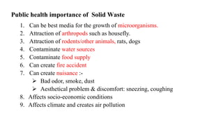 Public health importance of Solid Waste
1. Can be best media for the growth of microorganisms.
2. Attraction of arthropods such as housefly.
3. Attraction of rodents/other animals, rats, dogs
4. Contaminate water sources
5. Contaminate food supply
6. Can create fire accident
7. Can create nuisance :-
 Bad odor, smoke, dust
 Aesthetical problem & discomfort: sneezing, coughing
8. Affects socio-economic conditions
9. Affects climate and creates air pollution
 