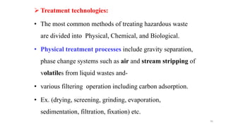  Treatment technologies:
• The most common methods of treating hazardous waste
are divided into Physical, Chemical, and Biological.
• Physical treatment processes include gravity separation,
phase change systems such as air and stream stripping of
volatiles from liquid wastes and-
• various filtering operation including carbon adsorption.
• Ex. (drying, screening, grinding, evaporation,
sedimentation, filtration, fixation) etc.
50
 