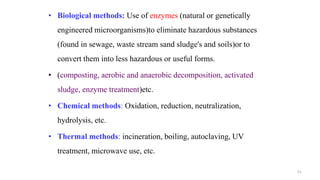 • Biological methods: Use of enzymes (natural or genetically
engineered microorganisms)to eliminate hazardous substances
(found in sewage, waste stream sand sludge's and soils)or to
convert them into less hazardous or useful forms.
• (composting, aerobic and anaerobic decomposition, activated
sludge, enzyme treatment)etc.
• Chemical methods: Oxidation, reduction, neutralization,
hydrolysis, etc.
• Thermal methods: incineration, boiling, autoclaving, UV
treatment, microwave use, etc.
51
 