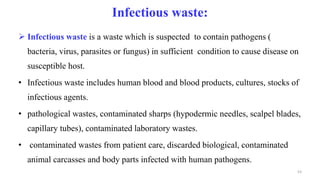 Infectious waste:
 Infectious waste is a waste which is suspected to contain pathogens (
bacteria, virus, parasites or fungus) in sufficient condition to cause disease on
susceptible host.
• Infectious waste includes human blood and blood products, cultures, stocks of
infectious agents.
• pathological wastes, contaminated sharps (hypodermic needles, scalpel blades,
capillary tubes), contaminated laboratory wastes.
• contaminated wastes from patient care, discarded biological, contaminated
animal carcasses and body parts infected with human pathogens.
53
 
