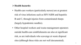  Health hazards:
• Health-care workers (particularly nurses) are at greatest
risk of virus infections such as HIV/AIDS and hepatitis
B and C, through injuries from contaminated sharps
(largely hypodermic needles).
• Other hospital workers and waste-management operators
outside health-care establishments are also at significant
risk, as are individuals who scavenge at waste disposal
sites (although these risks are not well documented).
54
 
