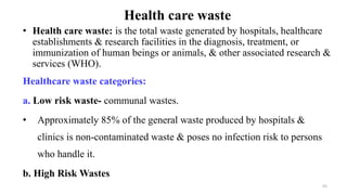 Health care waste
• Health care waste: is the total waste generated by hospitals, healthcare
establishments & research facilities in the diagnosis, treatment, or
immunization of human beings or animals, & other associated research &
services (WHO).
Healthcare waste categories:
a. Low risk waste- communal wastes.
• Approximately 85% of the general waste produced by hospitals &
clinics is non-contaminated waste & poses no infection risk to persons
who handle it.
b. High Risk Wastes
55
 