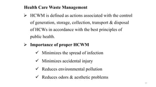 Health Care Waste Management
 HCWM is defined as actions associated with the control
of generation, storage, collection, transport & disposal
of HCWs in accordance with the best principles of
public health.
 Importance of proper HCWM
 Minimizes the spread of infection
 Minimizes accidental injury
 Reduces environmental pollution
 Reduces odors & aesthetic problems
57
 
