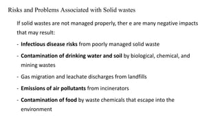 Risks and Problems Associated with Solid wastes
If solid wastes are not managed properly, ther e are many negative impacts
that may result:
- Infectious disease risks from poorly managed solid waste
- Contamination of drinking water and soil by biological, chemical, and
mining wastes
- Gas migration and leachate discharges from landfills
- Emissions of air pollutants from incinerators
- Contamination of food by waste chemicals that escape into the
environment
 