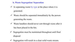 b. Waste Segregation/ Separation
 Is separating waste by type at the place where it is
generated.
 Waste should be separated immediately by the person
generating the waste.
 Waste handlers should never sort through waste after it
has been placed in the bin.
 Segregation must be maintained throughout until final
disposal
 Segregation will result in a clear solid waste stream. 61
 