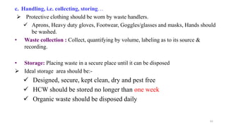 c. Handling, i.e. collecting, storing…
 Protective clothing should be worn by waste handlers.
 Aprons, Heavy duty gloves, Footwear, Goggles/glasses and masks, Hands should
be washed.
• Waste collection : Collect, quantifying by volume, labeling as to its source &
recording.
• Storage: Placing waste in a secure place until it can be disposed
 Ideal storage area should be:-
 Designed, secure, kept clean, dry and pest free
 HCW should be stored no longer than one week
 Organic waste should be disposed daily
63
 