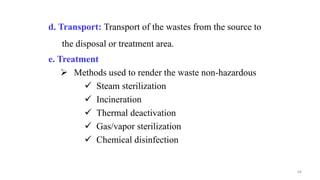 d. Transport: Transport of the wastes from the source to
the disposal or treatment area.
e. Treatment
 Methods used to render the waste non-hazardous
 Steam sterilization
 Incineration
 Thermal deactivation
 Gas/vapor sterilization
 Chemical disinfection
64
 