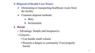 F. Disposal of Health Care Waste:
 Eliminating or transporting healthcare waste from
the facility
 Common disposal methods:
a. Bury
b. Incineration
I. Burial
– Advantage: Simple and inexpensive
– Concern:-
• Can handle small volume
• Presents a danger to community if not properly
buried
66
 