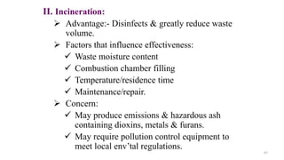 II. Incineration:
 Advantage:- Disinfects & greatly reduce waste
volume.
 Factors that influence effectiveness:
 Waste moisture content
 Combustion chamber filling
 Temperature/residence time
 Maintenance/repair.
 Concern:
 May produce emissions & hazardous ash
containing dioxins, metals & furans.
 May require pollution control equipment to
meet local env’tal regulations.
67
 