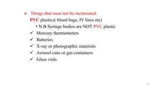  Things that must not be incinerated:
PVC plastics( blood bags, IV lines etc)
• N.B Syringe bodies are NOT PVC plastic
 Mercury thermometers
 Batteries
 X-ray or photographic materials
 Aerosol cans or gas containers
 Glass vials
68
 