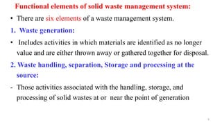 Functional elements of solid waste management system:
• There are six elements of a waste management system.
1. Waste generation:
• Includes activities in which materials are identified as no longer
value and are either thrown away or gathered together for disposal.
2. Waste handling, separation, Storage and processing at the
source:
- Those activities associated with the handling, storage, and
processing of solid wastes at or near the point of generation
8
 