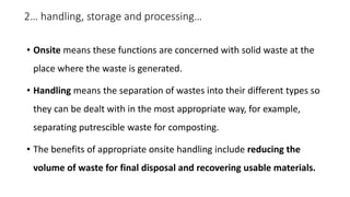2… handling, storage and processing…
• Onsite means these functions are concerned with solid waste at the
place where the waste is generated.
• Handling means the separation of wastes into their different types so
they can be dealt with in the most appropriate way, for example,
separating putrescible waste for composting.
• The benefits of appropriate onsite handling include reducing the
volume of waste for final disposal and recovering usable materials.
 