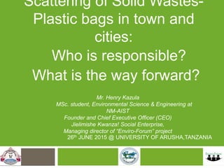Scattering of Solid Wastes-
Plastic bags in town and cities:
26th JUNE 2015 @ UNIVERSITY OF ARUSHA,TANZANIA
Mr. Henry Kazula
MSc. student, Environmental Science & Engineering at NM-AIST
Founder and Chief Executive Officer (CEO)
Jielimishe Kwanza! Social Enterprise,
Managing director of “Enviro-Forum” project
Who is responsible?
What is the way forward?
 