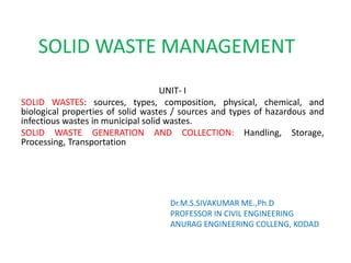 SOLID WASTE MANAGEMENT
UNIT- I
SOLID WASTES: sources, types, composition, physical, chemical, and
biological properties of solid wastes / sources and types of hazardous and
infectious wastes in municipal solid wastes.
SOLID WASTE GENERATION AND COLLECTION: Handling, Storage,
Processing, Transportation
Dr.M.S.SIVAKUMAR ME.,Ph.D
PROFESSOR IN CIVIL ENGINEERING
ANURAG ENGINEERING COLLENG, KODAD
 