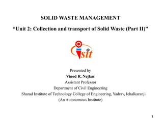 SOLID WASTE MANAGEMENT
“Unit 2: Collection and transport of Solid Waste (Part II)”
Presented by
Vinod R. Nejkar
Assistant Professor
Department of Civil Engineering
Sharad Institute of Technology College of Engineering, Yadrav, Ichalkaranji
(An Autonomous Institute)
1
 