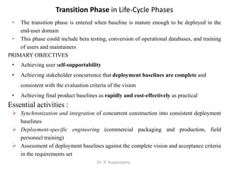 Transition Phase in Life-Cycle Phases
• The transition phase is entered when baseline is mature enough to be deployed in the
end-user domain
• This phase could include beta testing, conversion of operational databases, and training
of users and maintainers
PRIMARY OBJECTIVES
• Achieving user self-supportability
• Achieving stakeholder concurrence that deployment baselines are complete and
consistent with the evaluation criteria of the vision
• Achieving final product baselines as rapidly and cost-effectively as practical
Essential activities :
 Synchronization and integration of concurrent construction into consistent deployment
baselines
 Deployment-specific engineering (commercial packaging and production, field
personnel training)
 Assessment of deployment baselines against the complete vision and acceptance criteria
in the requirements set
Dr. P. Kuppusamy
 