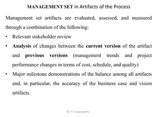 MANAGEMENT SET in Artifacts of the Process
Management set artifacts are evaluated, assessed, and measured
through a combination of the following:
• Relevant stakeholder review
• Analysis of changes between the current version of the artifact
and previous versions (management trends and project
performance changes in terms of cost, schedule, and quality)
• Major milestone demonstrations of the balance among all artifacts
and, in particular, the accuracy of the business case and vision
artifacts.
Dr. P. Kuppusamy
 