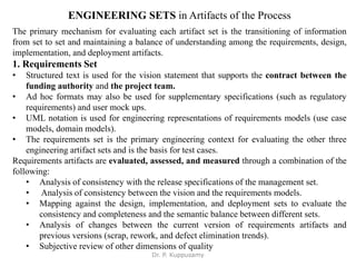 ENGINEERING SETS in Artifacts of the Process
The primary mechanism for evaluating each artifact set is the transitioning of information
from set to set and maintaining a balance of understanding among the requirements, design,
implementation, and deployment artifacts.
1. Requirements Set
• Structured text is used for the vision statement that supports the contract between the
funding authority and the project team.
• Ad hoc formats may also be used for supplementary specifications (such as regulatory
requirements) and user mock ups.
• UML notation is used for engineering representations of requirements models (use case
models, domain models).
• The requirements set is the primary engineering context for evaluating the other three
engineering artifact sets and is the basis for test cases.
Requirements artifacts are evaluated, assessed, and measured through a combination of the
following:
• Analysis of consistency with the release specifications of the management set.
• Analysis of consistency between the vision and the requirements models.
• Mapping against the design, implementation, and deployment sets to evaluate the
consistency and completeness and the semantic balance between different sets.
• Analysis of changes between the current version of requirements artifacts and
previous versions (scrap, rework, and defect elimination trends).
• Subjective review of other dimensions of quality
Dr. P. Kuppusamy
 