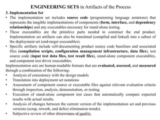ENGINEERING SETS in Artifacts of the Process
3. Implementation Set
• The implementation set includes source code (programming language notations) that
represents the tangible implementations of components (form, interface, and dependency
relationships) and any executables necessary for stand-alone testing.
• These executables are the primitive parts needed to construct the end product.
Implementation set artifacts can also be translated (compiled and linked) into a subset of
the deployment set (end-target executables).
• Specific artifacts include self-documenting product source code baselines and associated
files (compilation scripts, configuration management infrastructure, data files), test
source code (input test data files, test result files), stand-alone component executables,
and component test driver executables.
Implementation sets are human-readable formats that are evaluated, assessed, and measured
through a combination of the following:
• Analysis of consistency with the design models
• Translation into deployment set notations
• Assessment of component source or executable files against relevant evaluation criteria
through inspection, analysis, demonstration, or testing.
• Execution of stand-alone component test cases that automatically compare expected
results with actual results.
• Analysis of changes between the current version of the implementation set and previous
versions (scrap, rework, and defect elimination trends).
• Subjective review of other dimensions of quality
Dr. P. Kuppusamy
 