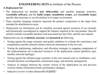 ENGINEERING SETS in Artifacts of the Process
4. Deployment Set
• The deployment set includes user deliverables and machine language notations,
executable software, and the build scripts, installation scripts, and executable target
specific data necessary to use the product in its target environment.
• These machine language notations represent the product components in the target form
intended for distribution to users.
• Deployment set information can be installed, executed against scenarios of use (tested),
and dynamically reconfigured to support the features required in the end product. Specific
artifacts include executable baselines and associated run-time files, and the user manual.
Deployment sets are evaluated, assessed, and measured as following:
• Testing against the usage scenarios and quality attributes to evaluate the consistency and
completeness and the semantic balance between information in the two sets.
• Testing the partitioning, replication, and allocation strategies in mapping components of
the implementation set to physical resources of the deployment system (platform type,
number, network topology)
• Testing against the defined usage scenarios in the user manual such as installation, user-
oriented dynamic reconfiguration, mainstream usage, and anomaly management.
• Analysis of changes between the current version of the deployment set and previous
versions (defect elimination trends, performance changes).
• Subjective review of other dimensions of quality
Dr. P. Kuppusamy
 