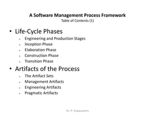 A Software Management Process Framework
Table of Contents (1)
• Life-Cycle Phases
 Engineering and Production Stages
 Inception Phase
 Elaboration Phase
 Construction Phase
 Transition Phase
• Artifacts of the Process
 The Artifact Sets
 Management Artifacts
 Engineering Artifacts
 Pragmatic Artifacts
Dr. P. Kuppusamy
 